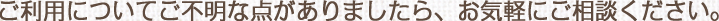 ご利用についてご不明な点がありましたら、お気軽にご相談ください。